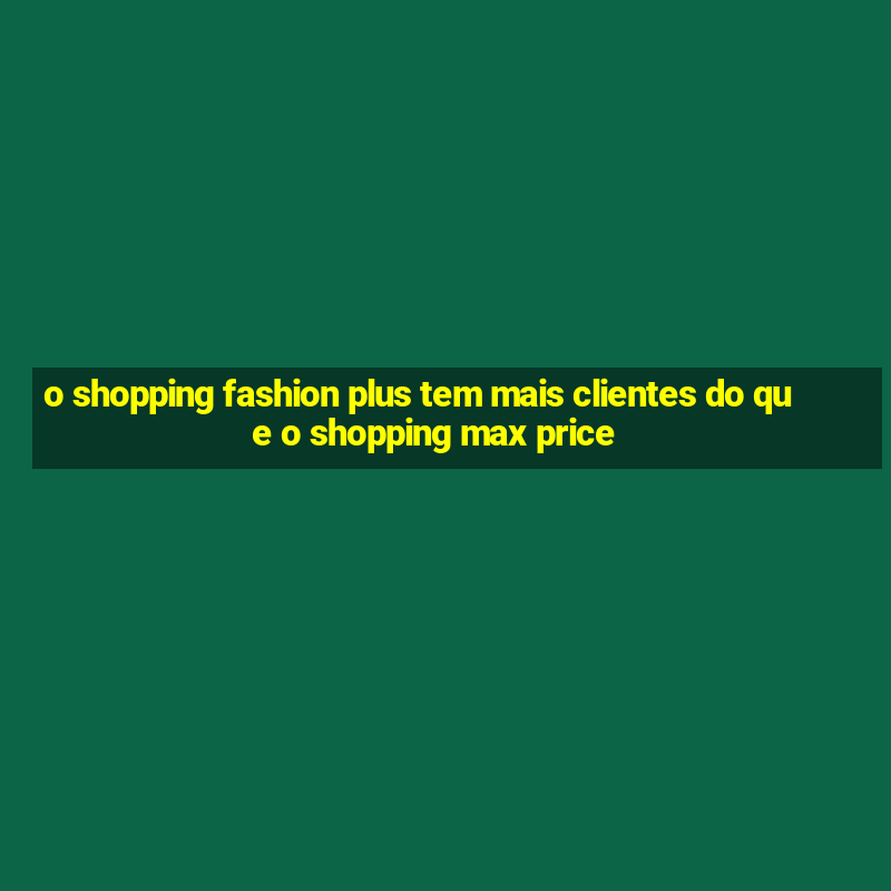 o shopping fashion plus tem mais clientes do que o shopping max price