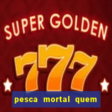 pesca mortal quem morreu pesca mortal todd