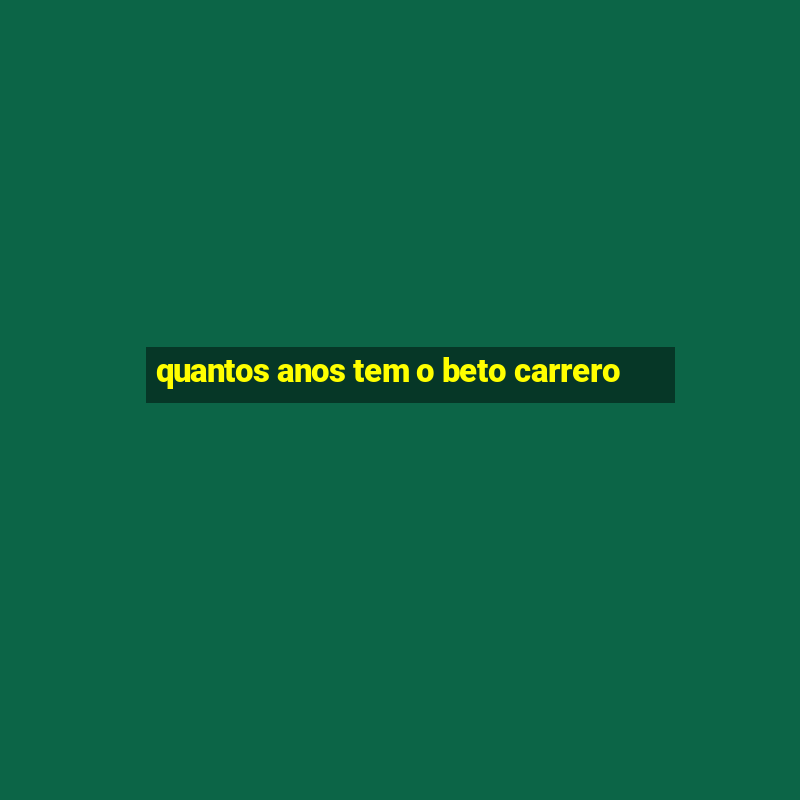 quantos anos tem o beto carrero