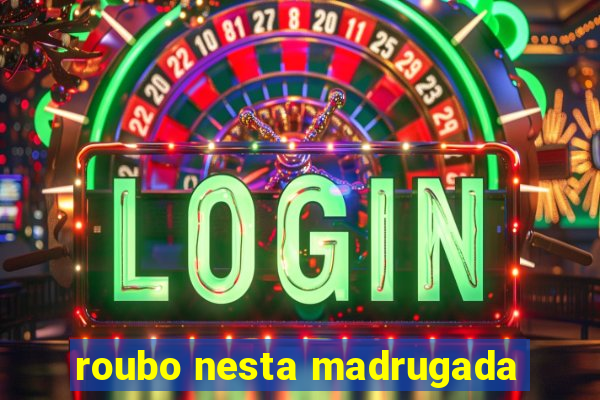 roubo nesta madrugada