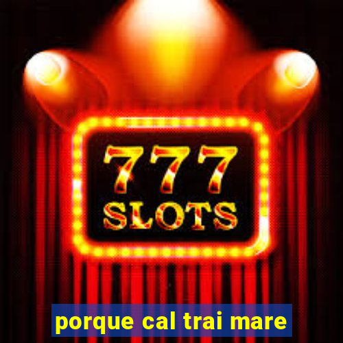 porque cal trai mare