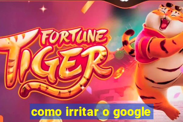 como irritar o google