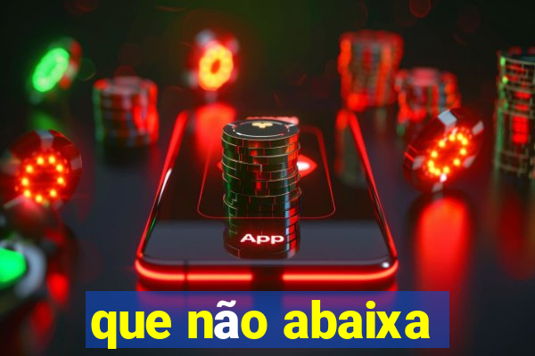 que não abaixa